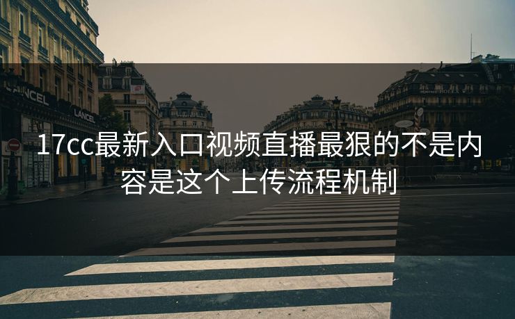 17cc最新入口视频直播最狠的不是内容是这个上传流程机制