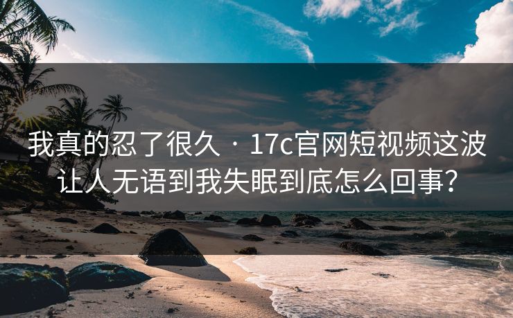 我真的忍了很久 · 17c官网短视频这波让人无语到我失眠到底怎么回事？