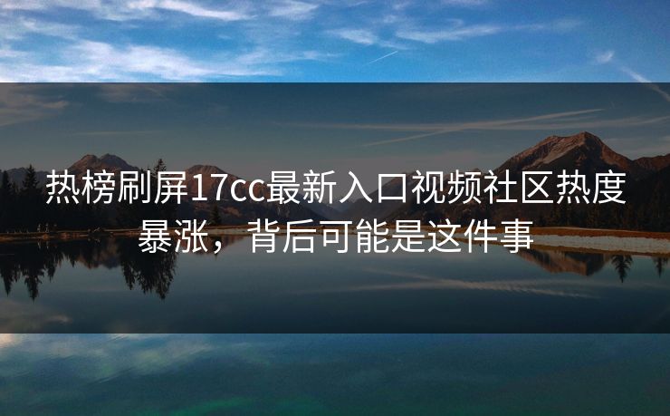 热榜刷屏17cc最新入口视频社区热度暴涨，背后可能是这件事